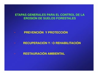 ETAPAS GENERALES PARA EL CONTROL DE LA
     EROSIÓN DE SUELOS FORESTALES



•   PREVENCIÓN Y PROTECCIÓN


•   RECUPERACIÓN Y / O REHABILITACIÓN


•   RESTAURACIÓN AMBIENTAL
 
