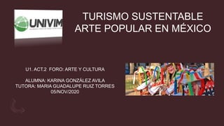 TURISMO SUSTENTABLE
ARTE POPULAR EN MÉXICO
U1. ACT.2 FORO: ARTE Y CULTURA
ALUMNA: KARINA GONZÁLEZ AVILA
TUTORA: MARIA GUADALUPE RUIZ TORRES
05/NOV/2020
 