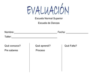 Escuela Normal Superior
                         Escuela de Danzas


Nombre:_______________________________ Fecha: ________________
Taller:_________________________________


Qué conozco?           Qué aprendí?              Qué Falta?
Pre saberes            Proceso
 