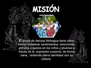 El grupo de danzas Mohagua tiene como
misión fortalecer sentimientos, emociones,
anhelos y gustos en los niños y jóvenes a
través de la expresión corporal, de forma
  sana, sintiendo plena identidad con su
                  cultura.
 