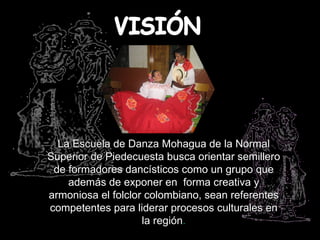 La Escuela de Danza Mohagua de la Normal
Superior de Piedecuesta busca orientar semillero
 de formadores dancísticos como un grupo que
    además de exponer en forma creativa y
armoniosa el folclor colombiano, sean referentes
competentes para liderar procesos culturales en
                    la región.
 