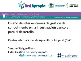 Diseño de intervenciones de gestión de 
conocimiento en la investigación agrícola 
para el desarrollo 
Centro Internacional de Agricultura Tropical (CIAT) 
Simone Staiger-Rivas, 
Líder Gestión de Conocimiento 
Presentación de experiencias 
 