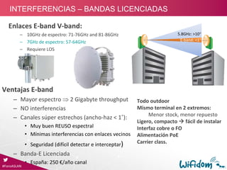 E‐band: <1
5.8GHz: >10
Enlaces E‐band V‐band:
– 10GHz de espectro: 71‐76GHz and 81‐86GHz
– 7GHz de espectro: 57‐64GHz  
– Requiere LOS 
Ventajas E‐band
– Mayor espectro  2 Gigabyte throughput
– NO interferencias
– Canales súper estrechos (ancho‐haz < 1˚):
• Muy buen REUSO espectral
• Mínimas interferencias con enlaces vecinos
• Seguridad (difícil detectar e interceptar)
– Banda‐E Licenciada
• España: 250 €/año canal
Todo outdoor
Mismo terminal en 2 extremos:
Menor stock, menor repuesto
Ligero, compacto  fácil de instalar
Interfaz cobre o FO
Alimentación PoE
Carrier class. 
#ForoASLAN
INTERFERENCIAS – BANDAS LICENCIADAS
 