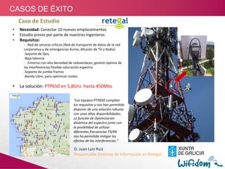 Caso de Estudio
• Necesidad: Conectar 10 nuevos emplazamientos 
• Estudio previo por parte de nuestros Ingenieros
• Requisitos:
‐ Red de servicio críticos (Red de transporte de datos de la red 
corporativa y de emergencias Xunta, difusión de TV y Radio)
‐Soporte de Qos, 
‐Baja latencia
‐ Entorno con alta densidad de radioenlaces, gestión óptima de 
las interferencias Posible saturación espectro
‐Soporte de jumbo frames
‐Banda Libre, para optimizar costes
• La solución: PTP650 en 5,8Ghz  hasta 450Mbs
“Los equipos PTP650 cumplían 
los requisitos y nos han permitido 
disponer de una solución robusta 
con unas altas disponibilidades.
La función de Optimización 
dinámica del espectro junto con 
la posibilidad de utilizar 
diferentes frecuencias TX/RX   
nos ha permitido mitigar los 
efectos de las interferencias.”
D. Juan Luis Ruiz 
Responsable Sistemas de Información en Retegal
CASOS DE ÉXITO
 