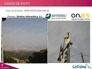 Arquitectura: PTP Troncal
Partner: Sintelec Informàtica, S.L.
WISP ON.ES (Barcelona)
Proyecto:
1.Troncal Cabecera – Estación Base (Cabrera de 
Mar)
• 1Gbps, distancia 3km
2.Ayto. Cabrera de Mar
• Interconexión sedes ayuntamiento, intranet 
municipal
• Acceso a Internet sedes municipales
• Usuarios Residenciales
• Red VideoVigilancia 8 puntos. Control inteligente de 
imágenes
3.Red operativa desde 2005:
• Red Motorola Canopy FSK operativa desde 2005
• Combinación: APS FSK, 430, 450, y ePmP
#ForoASLAN
CASOS DE ÉXITO
Caso de Estudio
 