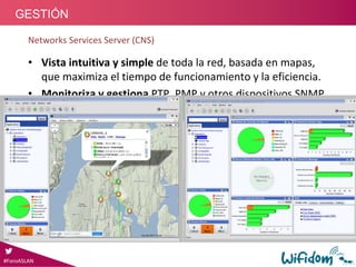 Networks Services Server (CNS)
• Vista intuitiva y simple de toda la red, basada en mapas, 
que maximiza el tiempo de funcionamiento y la eficiencia.
• Monitoriza y gestiona PTP, PMP y otros dispositivos SNMP 
a partir de una vista de Google‐Maps.
• Las métricas de rendimiento y las alarmas se muestran en 
Tiempo‐Real sobre el mapa.
• Visión de la cobertura de toda la red y rendimiento de los 
enlaces en Tiempo‐Real.
REQUERIMIENTOS
Servidor dedicado
‐ 4 GB RAM
‐ Dual core processor, 2 GHz +
‐ Windows Server 2008+ or 
Red Hat Linux 5.5
Servicios y Soluciones Wifidom : Gestión Wimax y PTP
#ForoASLAN
GESTIÓN
 