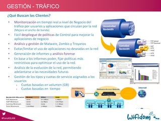 • Monitorización en tiempo real a nivel de Negocio del 
tráfico por usuarios y aplicaciones que circulan por la red 
(Mejora el ancho de banda)
• Fácil despliegue de políticas de Control para mejorar la 
aplicaciones de negocio
• Análisis y gestión de Malware, Zombis y Troyanos
• Evitar/limitar el uso de aplicaciones no deseadas en la red 
• Generación de informes y análisis forense
• En base a los informes poder, fijar políticas más 
restrictivas para optimizar el uso de la red.
• Análisis de la evolución de la red, permitiendo 
adelantarse a las necesidades futuras
• Gestión de los tipos y cuotas de servicio asignados a los 
usuarios
 Cuotas basadas en volumen (GB)
 Cuotas basadas en  tiempo
¿Qué Buscan los Clientes?
#ForoASLAN
GESTIÓN - TRÁFICO
 