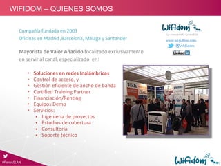 Compañía fundada en 2003
Oficinas en Madrid ,Barcelona, Málaga y Santander
Mayorista de Valor Añadido focalizado exclusivamente
en servir al canal, especializado  en:
• Soluciones en redes Inalámbricas
• Control de acceso, y 
• Gestión eficiente de ancho de banda
• Certified Training Partner
• Financiación/Renting
• Equipos Demo
• Servicios:
 Ingeniería de proyectos
 Estudios de cobertura
 Consultoría
 Soporte técnico
Go Connected, Go mobile
www.wifidom.com
@Wifidom
#ForoASLAN
WIFIDOM – QUIENES SOMOS
 