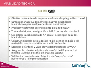 Red Wifi
• Diseñar redes antes de empezar cualquier despliegue físico de AP
• Dimensionar adecuadamente los nuevos despliegues 
inalámbricos para cualquier entorno o ubicación
• Predecir y optimizar el rendimiento de la red WLAN
• Tomar decisiones de migración a 802.11ac  mucho más fácil 
• Simplificar la estimación de AP para el despliegue de redes 
inalámbricas
• Construir modelos detallados de RF de interior en base a los 
materiales de construcción y el medio ambiente
• Modelos de antena y vista previa del impacto de la WLAN
• Asegurar la cobertura óptima de la señal de RF y reducir al 
mínimo las fugas de señal en áreas no seguras
• Validar los resultados con Estudios de Campo "activos”
posteriores a la implementación
#ForoASLAN
VIABILIDAD TÉCNICA
 