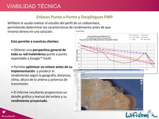 Enlaces Punto a Punto y Despliegues PMP
Esto permite a nuestros clientes: 
• Obtener una perspectiva general de 
toda su red inalámbrica punto a punto 
exportable a Google™ Earth
• Permite optimizar un enlace antes de su 
implementación  y predecir el 
rendimiento según la geografía, distancia, 
clima, altura de la antena y potencia de 
transmisión.
• El informe resultante proporciona un 
detalle gráfico y textual del enlace y su 
rendimiento proyectado.
.
Wifidom le ayuda realizar el estudio del perfil de un radioenlace, 
permitiendo determinar las características de rendimiento antes de que 
invierta dinero en una solución.
#ForoASLAN
VIABILIDAD TÉCNICA
 