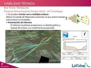 • Se pueden simular uno o múltiples enlaces. 
Ofrece el Listado de Materiales necesario, lo que ahorra tiempo y 
evita errores en el pedido.
• Presentación de informes
El informe resultante proporciona un detalle gráfico y 
textual del enlace y su rendimiento proyectado.
Red Punto‐ Multipunto
Proyecto Comunicaciones Parque eólico.  CIE Tecnologías
#ForoASLAN#ForoASLAN
VIABILIDAD TÉCNICA
 