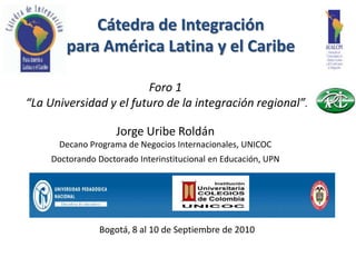 Cátedra de IntegraciónparaAmérica Latina y el Caribe Foro 1  “La Universidad y el futuro de la integración regional”. Jorge UribeRoldán DecanoPrograma de NegociosInternacionales, UNICOC DoctorandoDoctoradoInterinstitucional en Educación, UPN Bogotá, 8 al 10 de Septiembre de 2010 