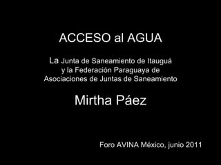 ACCESO al AGUALa Junta de Saneamiento de Itauguáy la Federación Paraguaya de Asociaciones de Juntas de SaneamientoMirtha Páez Foro AVINA México, junio 2011 
