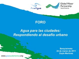FORO

              Agua para las ciudades:
           Respondiendo al desafío urbano


                                     Barquisimeto
                                  24 de marzo de 2011
                                     Zoyla Martínez
www.gwpsudamerica.org
 