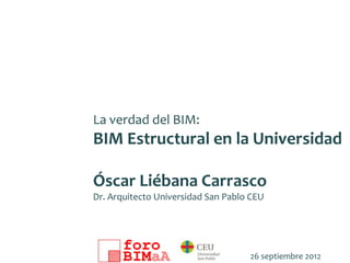 La verdad del BIM:
BIM Estructural en la Universidad

Óscar Liébana Carrasco
Dr. Arquitecto Universidad San Pablo CEU




                                    26 septiembre 2012
 