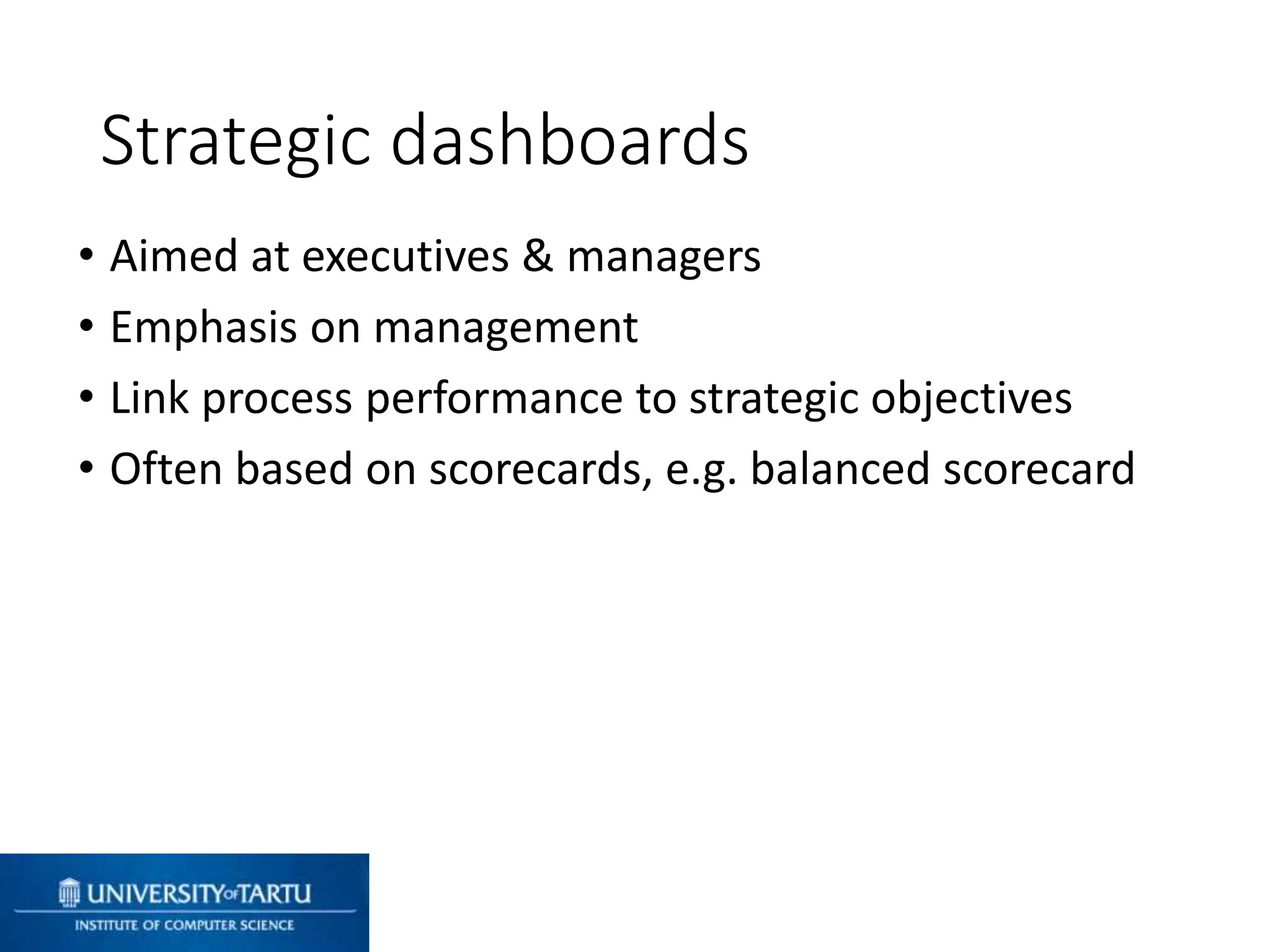 • Aimed at executives & managers
• Emphasis on management
• Link process performance to strategic objectives
• Often based on scorecards, e.g. balanced scorecard
Strategic dashboards
 