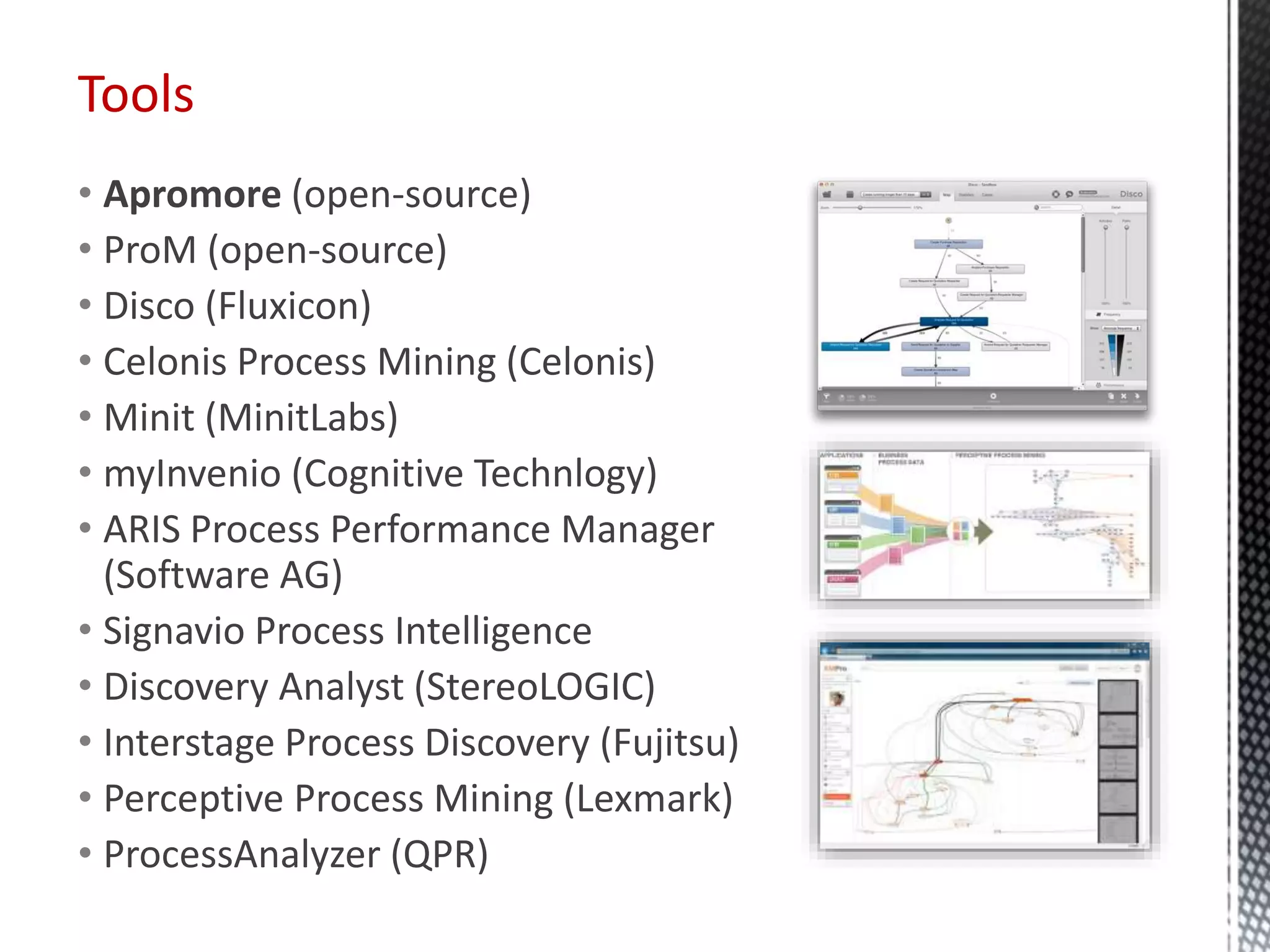 Tools
• Apromore (open-source)
• ProM (open-source)
• Disco (Fluxicon)
• Celonis Process Mining (Celonis)
• Minit (MinitLabs)
• myInvenio (Cognitive Technlogy)
• ARIS Process Performance Manager
(Software AG)
• Signavio Process Intelligence
• Discovery Analyst (StereoLOGIC)
• Interstage Process Discovery (Fujitsu)
• Perceptive Process Mining (Lexmark)
• ProcessAnalyzer (QPR)
22
 