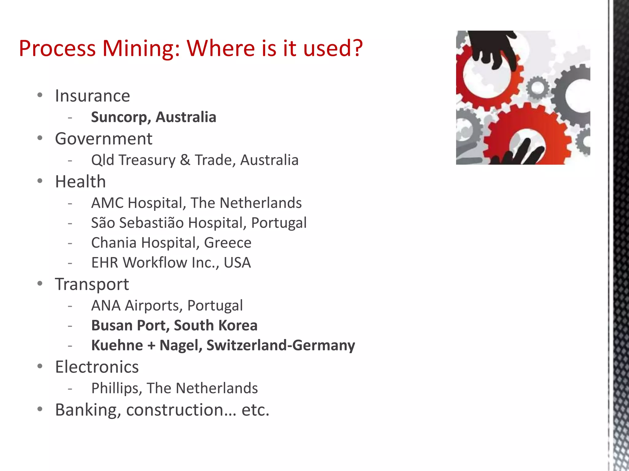 • Insurance
- Suncorp, Australia
• Government
- Qld Treasury & Trade, Australia
• Health
- AMC Hospital, The Netherlands
- São Sebastião Hospital, Portugal
- Chania Hospital, Greece
- EHR Workflow Inc., USA
• Transport
- ANA Airports, Portugal
- Busan Port, South Korea
- Kuehne + Nagel, Switzerland-Germany
• Electronics
- Phillips, The Netherlands
• Banking, construction… etc.
Process Mining: Where is it used?
 