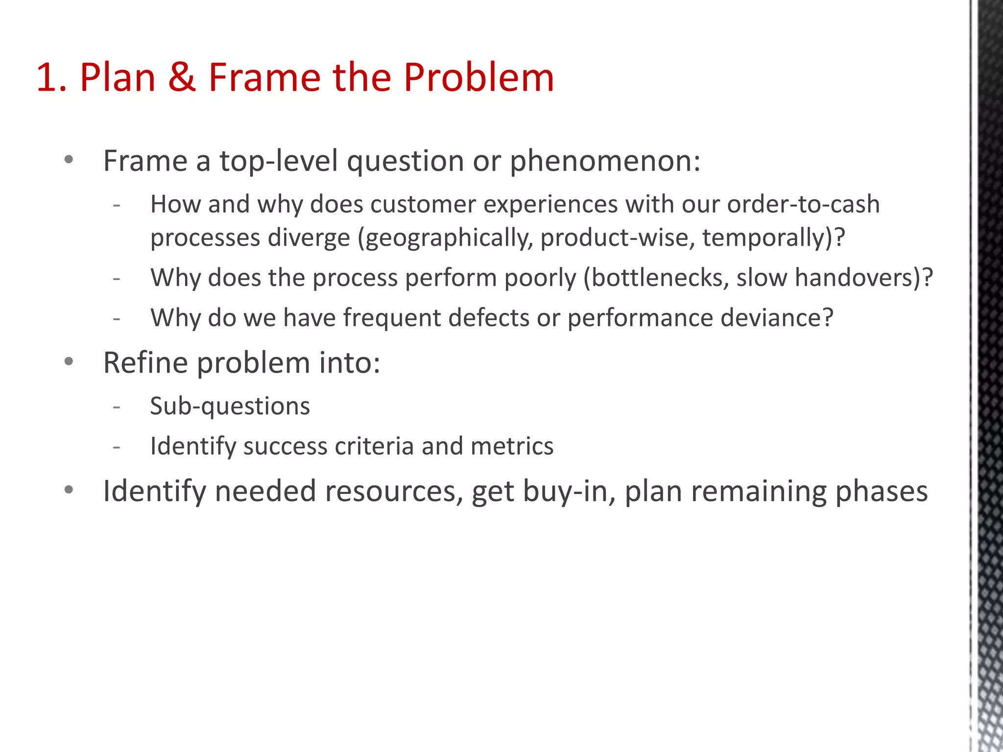 1. Plan & Frame the Problem
• Frame a top-level question or phenomenon:
- How and why does customer experiences with our order-to-cash
processes diverge (geographically, product-wise, temporally)?
- Why does the process perform poorly (bottlenecks, slow handovers)?
- Why do we have frequent defects or performance deviance?
• Refine problem into:
- Sub-questions
- Identify success criteria and metrics
• Identify needed resources, get buy-in, plan remaining phases
 