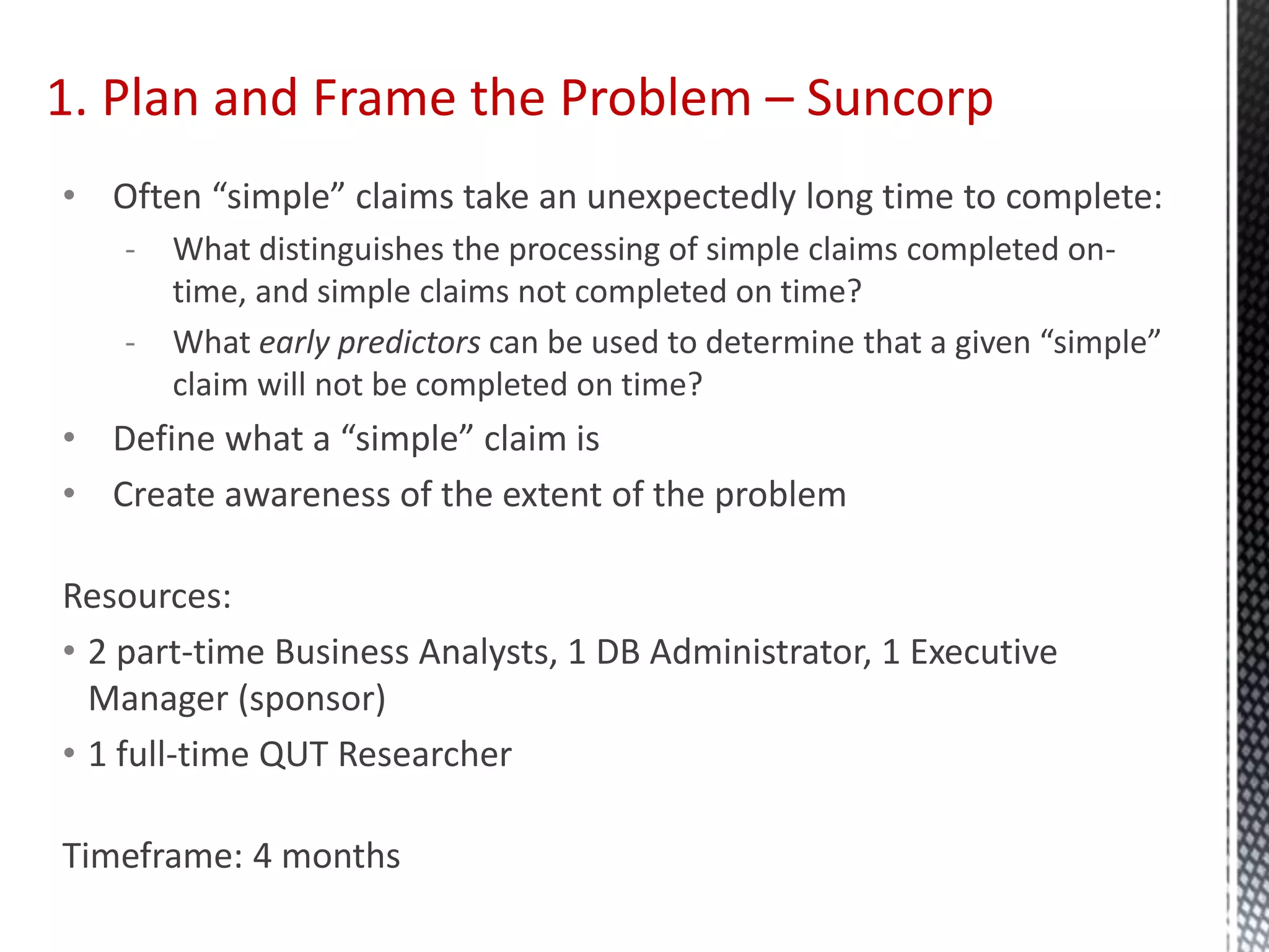 1. Plan and Frame the Problem – Suncorp
• Often “simple” claims take an unexpectedly long time to complete:
- What distinguishes the processing of simple claims completed on-
time, and simple claims not completed on time?
- What early predictors can be used to determine that a given “simple”
claim will not be completed on time?
• Define what a “simple” claim is
• Create awareness of the extent of the problem
Resources:
• 2 part-time Business Analysts, 1 DB Administrator, 1 Executive
Manager (sponsor)
• 1 full-time QUT Researcher
Timeframe: 4 months
 