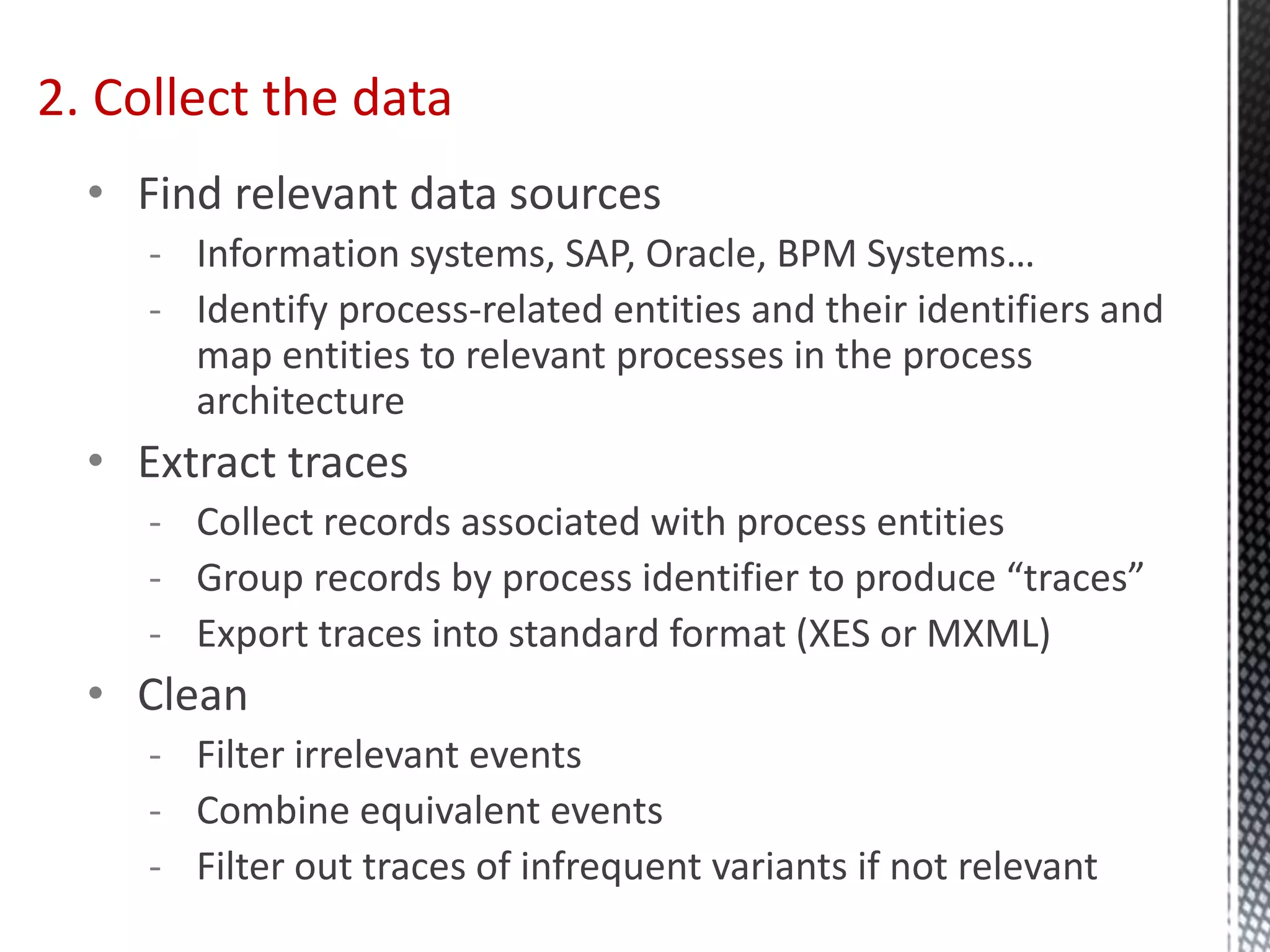 • Find relevant data sources
- Information systems, SAP, Oracle, BPM Systems…
- Identify process-related entities and their identifiers and
map entities to relevant processes in the process
architecture
• Extract traces
- Collect records associated with process entities
- Group records by process identifier to produce “traces”
- Export traces into standard format (XES or MXML)
• Clean
- Filter irrelevant events
- Combine equivalent events
- Filter out traces of infrequent variants if not relevant
2. Collect the data
 