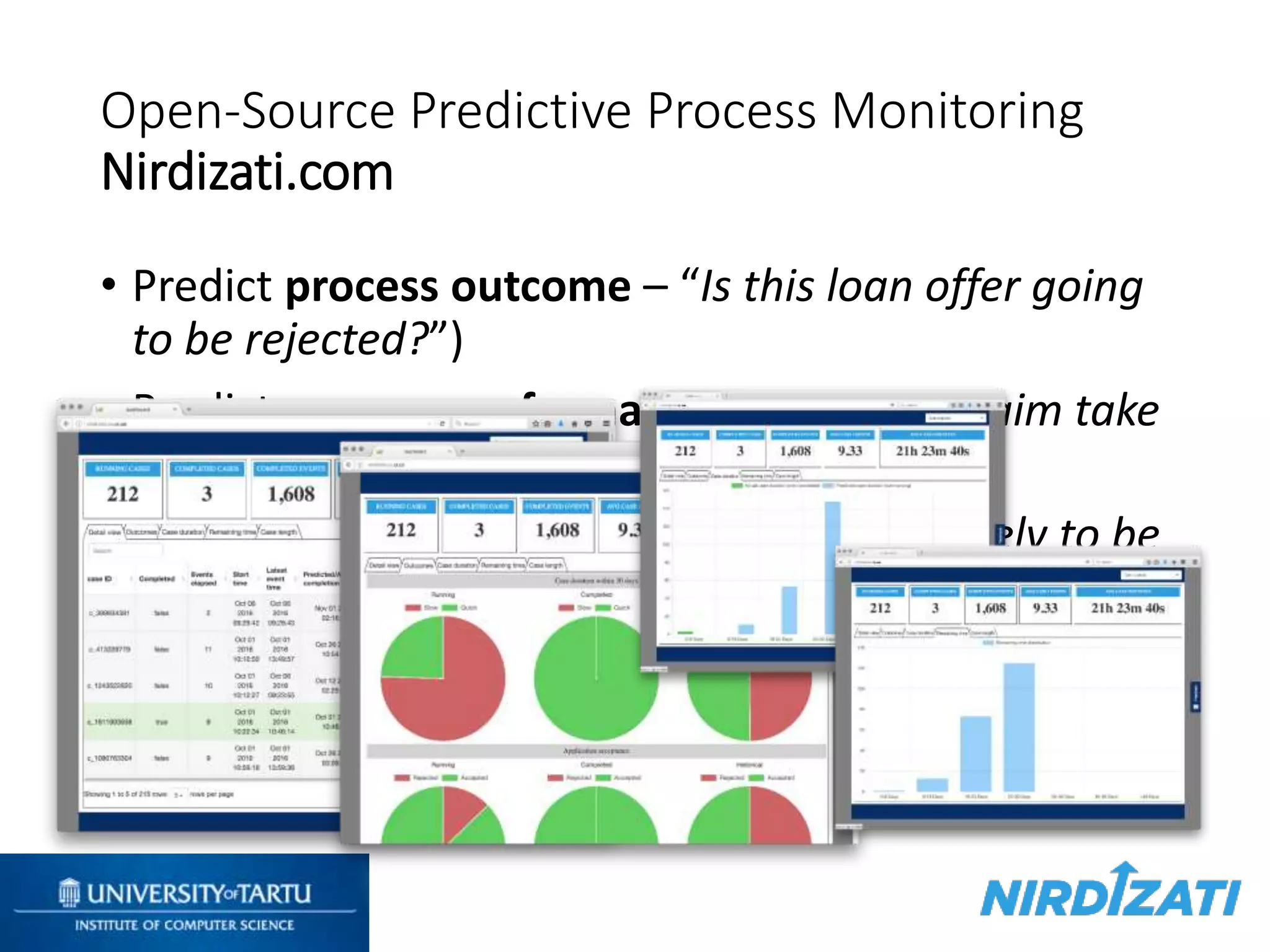 Open-Source Predictive Process Monitoring
Nirdizati.com
• Predict process outcome – “Is this loan offer going
to be rejected?”)
• Predict process performance – “Will this claim take
longer than 5 days to be handled?”
• Predict future events – “What activity is likely to be
executed next? And after that?”
 