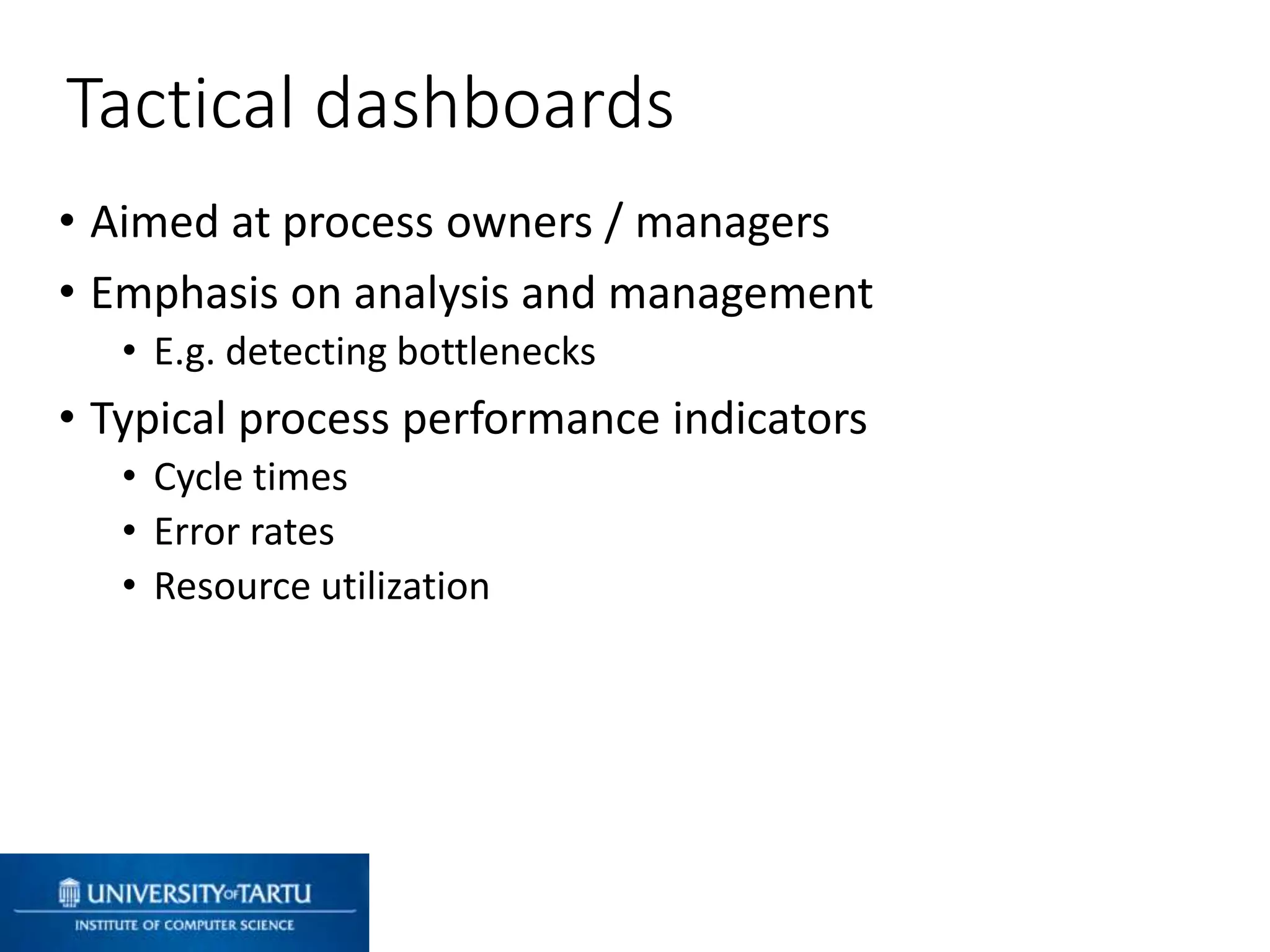 • Aimed at process owners / managers
• Emphasis on analysis and management
• E.g. detecting bottlenecks
• Typical process performance indicators
• Cycle times
• Error rates
• Resource utilization
Tactical dashboards
 