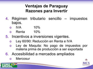 Ventajas de Paraguay
                Razones para Invertir
4. Régimen tributario sencillo – impuestos
      bajos.
  o     IVA         10%
  o     Renta       10%
5. Incentivos a inversiones vigentes.
  o     Ley 60/90: Reducción en Renta e IVA
  o     Ley de Maquila: No pago de impuestos por
        materia prima de producción a ser exportada
6. Accesibilidad a mercados ampliados
  o     Mercosur
 