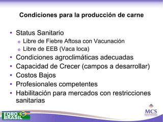 Condiciones para la producción de carne

• Status Sanitario
    o   Libre de Fiebre Aftosa con Vacunación
    o   Libre de EEB (Vaca loca)
•   Condiciones agroclimáticas adecuadas
•   Capacidad de Crecer (campos a desarrollar)
•   Costos Bajos
•   Profesionales competentes
•   Habilitación para mercados con restricciones
    sanitarias
 