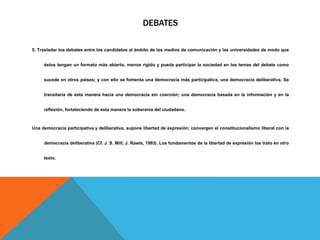 DEBATES
5. Trasladar los debates entre los candidatos al ámbito de los medios de comunicación y las universidades de modo que
éstos tengan un formato más abierto, menos rígido y pueda participar la sociedad en los temas del debate como
sucede en otros países; y con ello se fomenta una democracia más participativa, una democracia deliberativa. Se
transitaría de esta manera hacia una democracia sin coerción; una democracia basada en la información y en la
reflexión, fortaleciendo de esta manera la soberanía del ciudadano.
Una democracia participativa y deliberativa, supone libertad de expresión; convergen el constitucionalismo liberal con la
democracia deliberativa (Cf. J. S. Mill; J. Rawls, 1993). Los fundamentos de la libertad de expresión los trato en otro
texto.
 