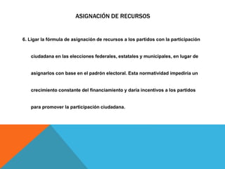 ASIGNACIÓN DE RECURSOS
6. Ligar la fórmula de asignación de recursos a los partidos con la participación
ciudadana en las elecciones federales, estatales y municipales, en lugar de
asignarlos con base en el padrón electoral. Esta normatividad impediría un
crecimiento constante del financiamiento y daría incentivos a los partidos
para promover la participación ciudadana.
 