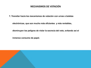 MECANISMOS DE VOTACIÓN
7. Transitar hacia los mecanismos de votación con urnas o boletas
electrónicas, que son mucho más eficientes y más rentables,
disminuyen los peligros de violar la secrecía del voto, evitando así el
inmenso consumo de papel.
 