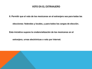 VOTO EN EL EXTRANJERO
8. Permitir que el voto de los mexicanos en el extranjero sea para todas las
elecciones: federales y locales, y para todos los cargos de elección.
Esta iniciativa supone la credencialización de los mexicanos en el
extranjero, urnas electrónicas o voto por internet.
 