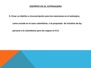 DISTRITO EN EL EXTRANJERO
9. Crear un distrito o circunscripción para los mexicanos en el extranjero,
como sucede en el caso colombiano, o la propuesta de iniciativa de ley
peruana o la colombiana para los negros en E.U.
 