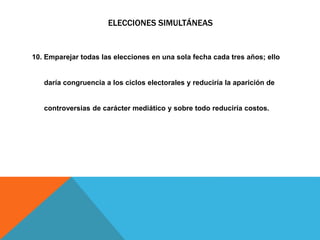 ELECCIONES SIMULTÁNEAS
10. Emparejar todas las elecciones en una sola fecha cada tres años; ello
daría congruencia a los ciclos electorales y reduciría la aparición de
controversias de carácter mediático y sobre todo reduciría costos.
 