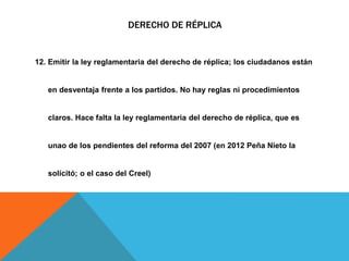 DERECHO DE RÉPLICA
12. Emitir la ley reglamentaria del derecho de réplica; los ciudadanos están
en desventaja frente a los partidos. No hay reglas ni procedimientos
claros. Hace falta la ley reglamentaria del derecho de réplica, que es
unao de los pendientes del reforma del 2007 (en 2012 Peña Nieto la
solicitó; o el caso del Creel)
 