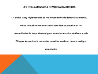 LEY REGLAMENTARIA DEMOCRACIA DIRECTA
13. Emitir la ley reglamentaria de los mecanismos de democracia directa,
sobre todo si se toma en cuenta que ésta se practica en las
comunidades de los pueblos originarios en los estados de Oaxaca y de
Chiapas. Armonizar la normativa constitucional con nuevos códigos
secundarios
 