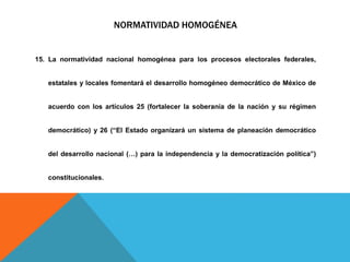 NORMATIVIDAD HOMOGÉNEA
15. La normatividad nacional homogénea para los procesos electorales federales,
estatales y locales fomentará el desarrollo homogéneo democrático de México de
acuerdo con los artículos 25 (fortalecer la soberanía de la nación y su régimen
democrático) y 26 (“El Estado organizará un sistema de planeación democrático
del desarrollo nacional (…) para la independencia y la democratización política”)
constitucionales.
 