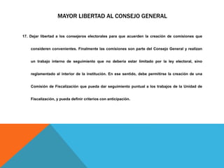 MAYOR LIBERTAD AL CONSEJO GENERAL
17. Dejar libertad a los consejeros electorales para que acuerden la creación de comisiones que
consideren convenientes. Finalmente las comisiones son parte del Consejo General y realizan
un trabajo interno de seguimiento que no debería estar limitado por la ley electoral, sino
reglamentado al interior de la institución. En ese sentido, debe permitirse la creación de una
Comisión de Fiscalización que pueda dar seguimiento puntual a los trabajos de la Unidad de
Fiscalización, y pueda definir criterios con anticipación.
 