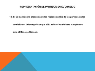 REPRESENTACIÓN DE PARTIDOS EN EL CONSEJO
18. Si se mantiene la presencia de los representantes de los partidos en las
comisiones, debe regularse que sólo asistan los titulares o suplentes
ante el Consejo General.
 
