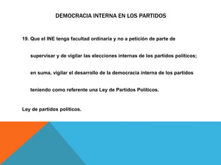 DEMOCRACIA INTERNA EN LOS PARTIDOS
19. Que el INE tenga facultad ordinaria y no a petición de parte de
supervisar y de vigilar las elecciones internas de los partidos políticos;
en suma, vigilar el desarrollo de la democracia interna de los partidos
teniendo como referente una Ley de Partidos Políticos.
Ley de partidos políticos.
 