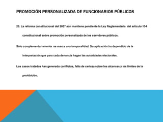 PROMOCIÓN PERSONALIZADA DE FUNCIONARIOS PÚBLICOS
23. La reforma constitucional del 2007 aún mantiene pendiente la Ley Reglamentaria del artículo 134
constitucional sobre promoción personalizada de los servidores públicos.
Sólo complementariamente se marca una temporalidad. Su aplicación ha dependido de la
interpretación que para cada denuncia hagan las autoridades electorales.
Los casos tratados han generado conflictos, falta de certeza sobre los alcances y los límites de la
prohibición.
 