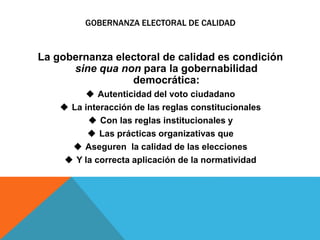 GOBERNANZA ELECTORAL DE CALIDAD
La gobernanza electoral de calidad es condición
sine qua non para la gobernabilidad
democrática:
 Autenticidad del voto ciudadano
 La interacción de las reglas constitucionales
 Con las reglas institucionales y
 Las prácticas organizativas que
 Aseguren la calidad de las elecciones
 Y la correcta aplicación de la normatividad
 