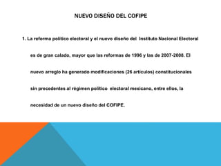 NUEVO DISEÑO DEL COFIPE
1. La reforma político electoral y el nuevo diseño del Instituto Nacional Electoral
es de gran calado, mayor que las reformas de 1996 y las de 2007-2008. El
nuevo arreglo ha generado modificaciones (26 artículos) constitucionales
sin precedentes al régimen político electoral mexicano, entre ellos, la
necesidad de un nuevo diseño del COFIPE.
 