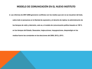 MODELO DE COMUNICACIÓN EN EL NUEVO INSTITUTO
2. Las reformas de 2007-2008 generaron conflictos con los medios que aún no se resuelven del todo,
sobre todo si pensamos en la libertad de expresión y el derecho de réplica; la administración de
los tiempos de radio y televisión, esto es, el modelo de comunicación política basado en 100 %
en los tiempos del Estado. Desacatos, inejecuciones, impugnaciones, desprestigio en los
medios fueron las constantes en las elecciones del 2009, 2012 y 2013 .
 