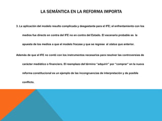 LA SEMÁNTICA EN LA REFORMA IMPORTA
3. La aplicación del modelo resulto complicada y desgastante para el IFE; el enfrentamiento con los
medios fue directo en contra del IFE no en contra del Estado. El escenario probable es la
apuesta de los medios a que el modelo fracase y que se regrese al status quo anterior.
Además de que el IFE no contó con los instrumentos necesarios para resolver las controversias de
carácter mediático o financiero. El reemplazo del término “adquirir” por “comprar” en la nueva
reforma constitucional es un ejemplo de las incongruencias de interpretación y de posible
conflicto.
 
