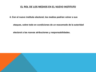 EL ROL DE LOS MEDIOS EN EL NUEVO INSTITUTO
4. Con el nuevo instituto electoral, los medios podrían volver a sus
ataques, sobre todo en condiciones de un reacomodo de la autoridad
electoral a las nuevas atribuciones y responsabilidades.
 