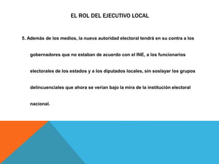 EL ROL DEL EJECUTIVO LOCAL
5. Además de los medios, la nueva autoridad electoral tendrá en su contra a los
gobernadores que no estaban de acuerdo con el INE, a los funcionarios
electorales de los estados y a los diputados locales, sin soslayar los grupos
delincuenciales que ahora se verían bajo la mira de la institución electoral
nacional.
 