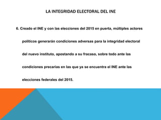 LA INTEGRIDAD ELECTORAL DEL INE
6. Creado el INE y con las elecciones del 2015 en puerta, múltiples actores
políticos generarán condiciones adversas para la integridad electoral
del nuevo instituto, apostando a su fracaso, sobre todo ante las
condiciones precarias en las que ya se encuentra el INE ante las
elecciones federales del 2015.
 