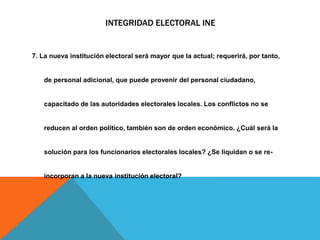 INTEGRIDAD ELECTORAL INE
7. La nueva institución electoral será mayor que la actual; requerirá, por tanto,
de personal adicional, que puede provenir del personal ciudadano,
capacitado de las autoridades electorales locales. Los conflictos no se
reducen al orden político, también son de orden económico. ¿Cuál será la
solución para los funcionarios electorales locales? ¿Se liquidan o se re-
incorporan a la nueva institución electoral?
 